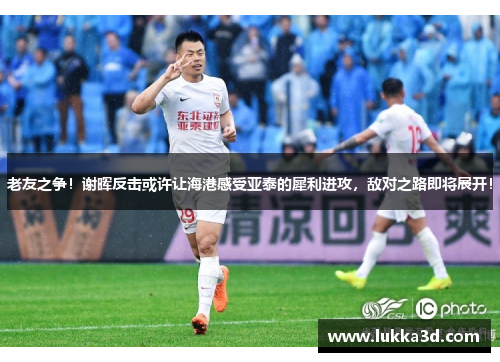 老友之争！谢晖反击或许让海港感受亚泰的犀利进攻，敌对之路即将展开！